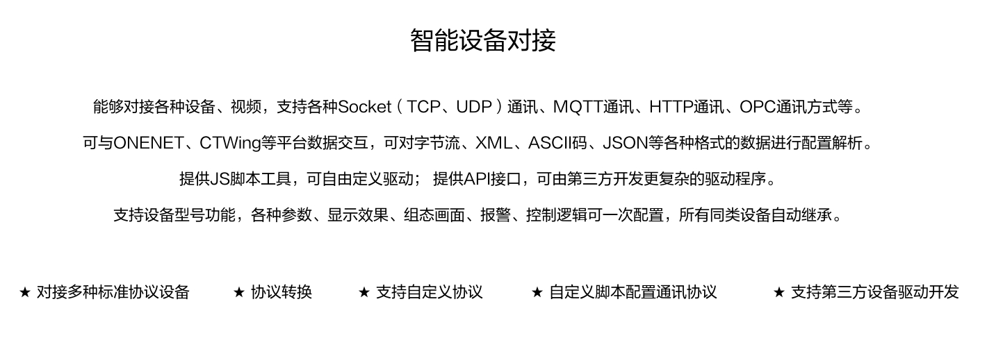 能够对接各种设备、视频，支持各种SocKet(TCP、UDP)通讯、MOTT通讯、HTTP通讯、OPC通讯方式等。 可与ONENET、CTWing等平台数据交互，可对字节流、XML、ASCI码、JSON等各种格式的数据进行配置解析。 提供JS脚本工具，可自由定义驱动;提供API接口，可由第三方开发更复杂的驱动程序。 支持设备型号功能，各种参数、显示效果、组态画面、报警、控制逻辑可一次配置，所有同类设备自动继承。